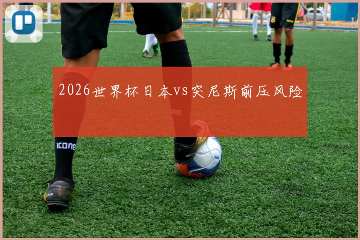 2026世界杯日本vs突尼斯前压风险