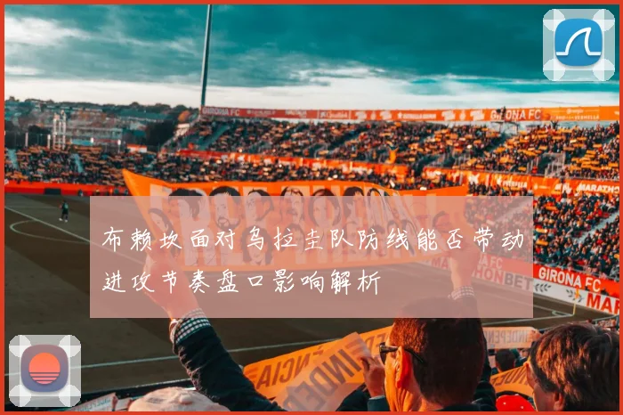 布赖坎面对乌拉圭队防线能否带动进攻节奏盘口影响解析