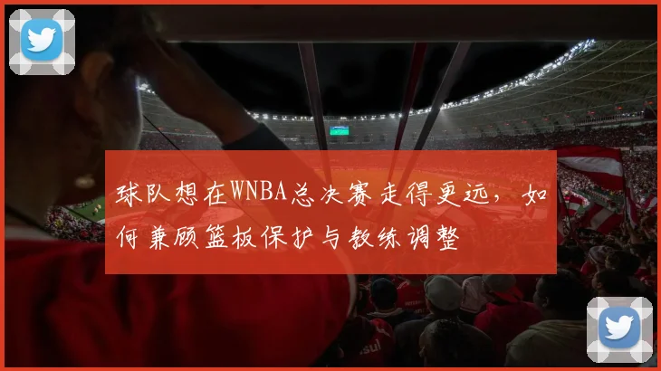 球队想在WNBA总决赛走得更远,如何兼顾篮板保护与教练调整