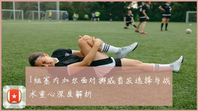 I组塞内加尔面对挪威首发选择与战术重心深度解析