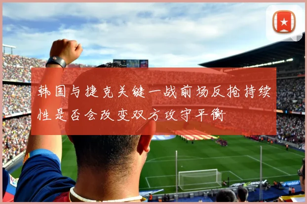 韩国与捷克关键一战前场反抢持续性是否会改变双方攻守平衡
