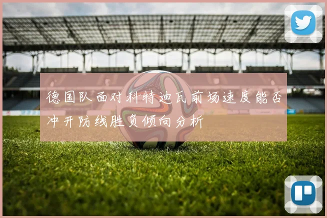 德国队面对科特迪瓦前场速度能否冲开防线胜负倾向分析