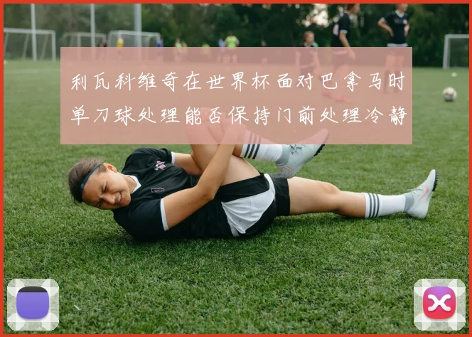 利瓦科维奇在世界杯面对巴拿马时单刀球处理能否保持门前处理冷静