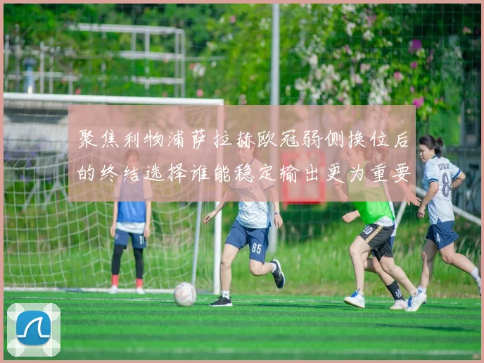 聚焦利物浦萨拉赫欧冠弱侧换位后的终结选择谁能稳定输出更为重要
