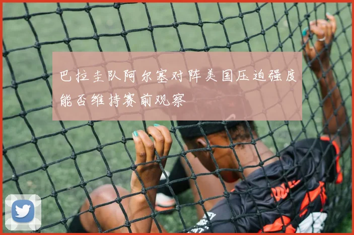 巴拉圭队阿尔塞对阵美国压迫强度能否维持赛前观察