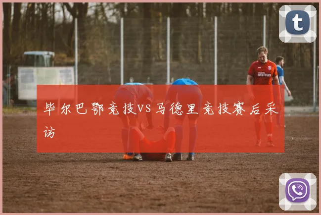 毕尔巴鄂竞技vs马德里竞技赛后采访