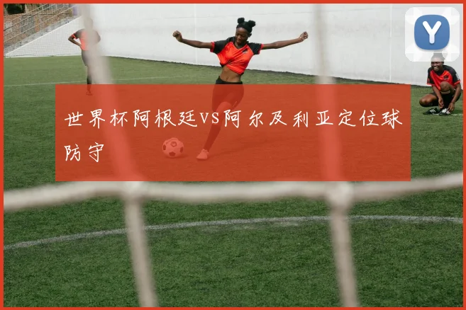 世界杯阿根廷vs阿尔及利亚定位球防守