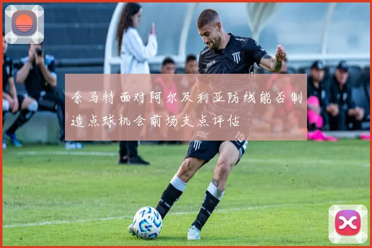 奈马特面对阿尔及利亚防线能否制造点球机会前场支点评估