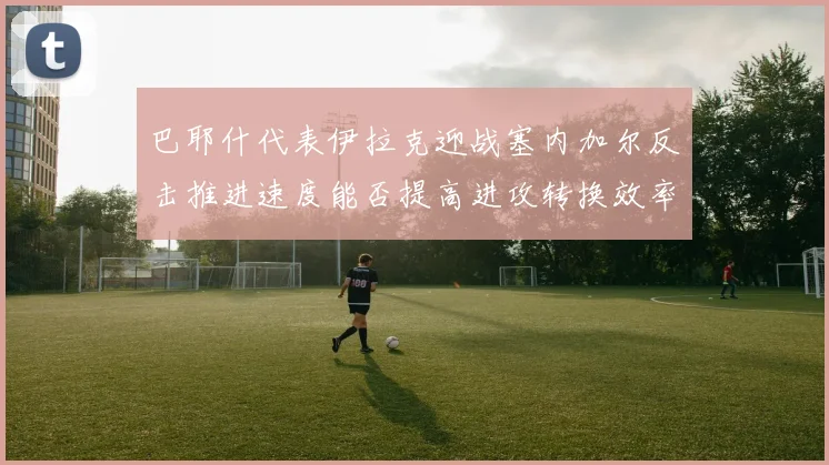 巴耶什代表伊拉克迎战塞内加尔反击推进速度能否提高进攻转换效率