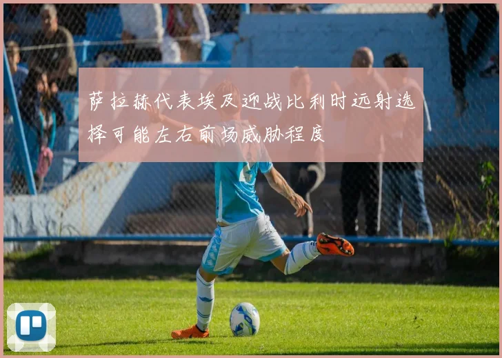 萨拉赫代表埃及迎战比利时远射选择可能左右前场威胁程度