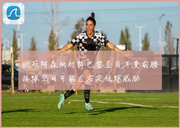 欧冠阿森纳对阵巴黎圣日耳曼前腰接球空间可能左右定位球威胁