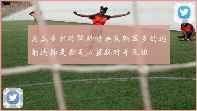 厄瓜多尔对阵科特迪瓦凯塞多的远射选择是否足以摆脱对手压迫