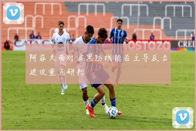 阿菲夫面对波黑防线能否主导反击进攻重点研判