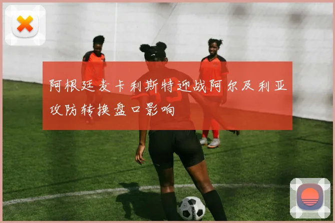 阿根廷麦卡利斯特迎战阿尔及利亚攻防转换盘口影响
