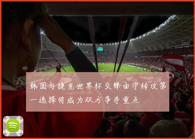 韩国与捷克世界杯交锋由守转攻第一选择将成为双方争夺重点