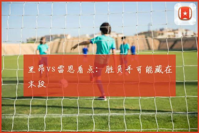 里昂vs雷恩看点:胜负手可能藏在末段