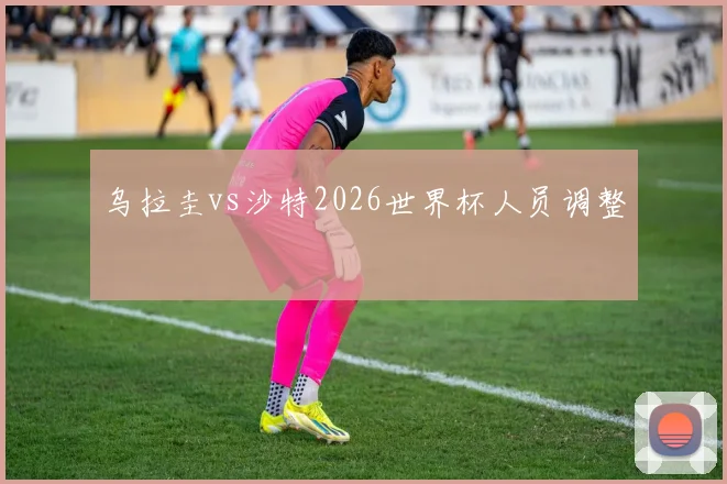 乌拉圭vs沙特2026世界杯人员调整
