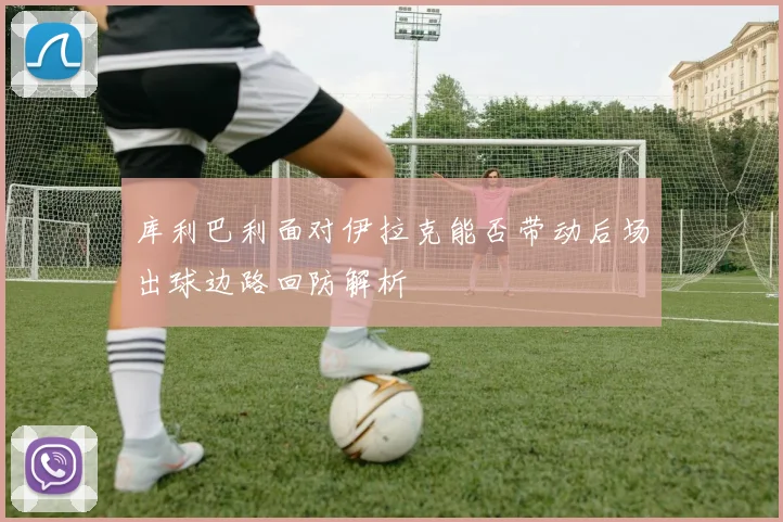 库利巴利面对伊拉克能否带动后场出球边路回防解析