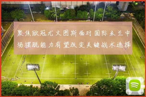 聚焦欧冠尤文图斯面对国际米兰中场摆脱能力有望改变关键战术选择