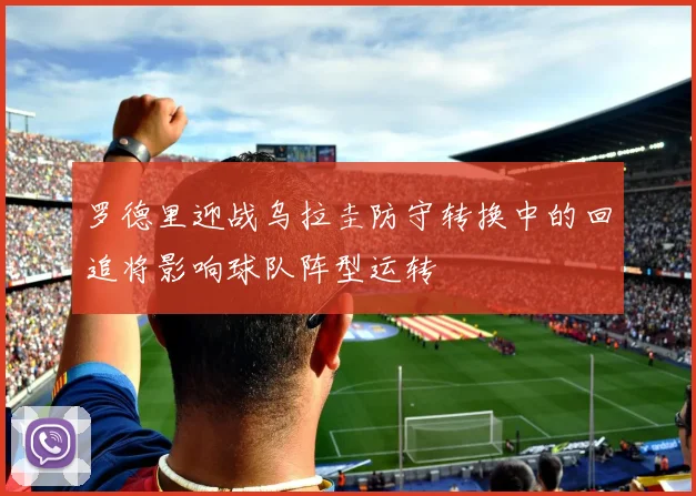 罗德里迎战乌拉圭防守转换中的回追将影响球队阵型运转