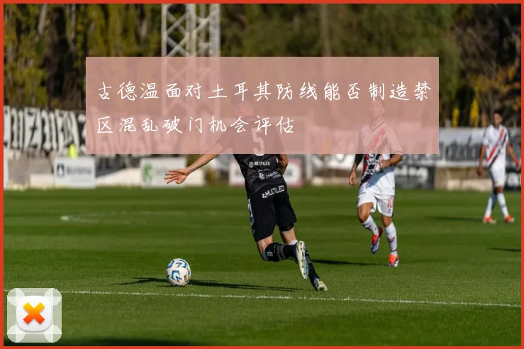 古德温面对土耳其防线能否制造禁区混乱破门机会评估