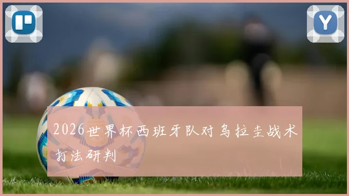 2026世界杯西班牙队对乌拉圭战术打法研判
