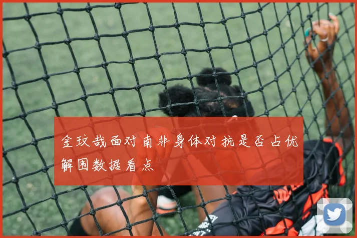 金玟哉面对南非身体对抗是否占优解围数据看点