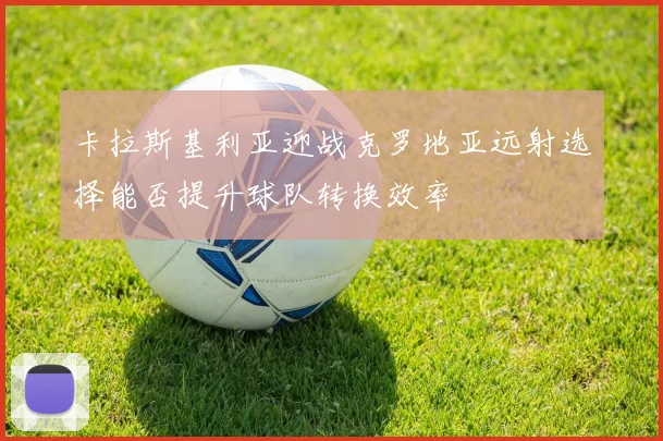卡拉斯基利亚迎战克罗地亚远射选择能否提升球队转换效率