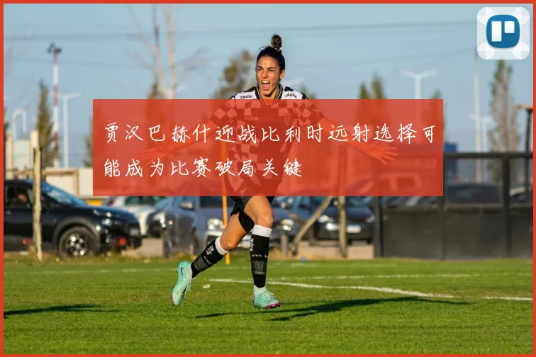 贾汉巴赫什迎战比利时远射选择可能成为比赛破局关键