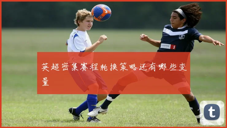 英超密集赛程轮换策略还有哪些变量