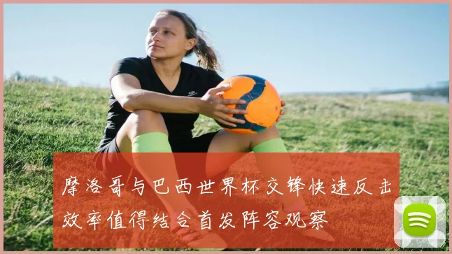 摩洛哥与巴西世界杯交锋快速反击效率值得结合首发阵容观察