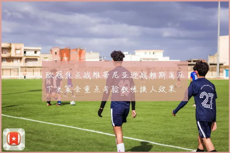 欧冠焦点战维蒂尼亚迎战赖斯高压下决策会重点考验教练换人效果
