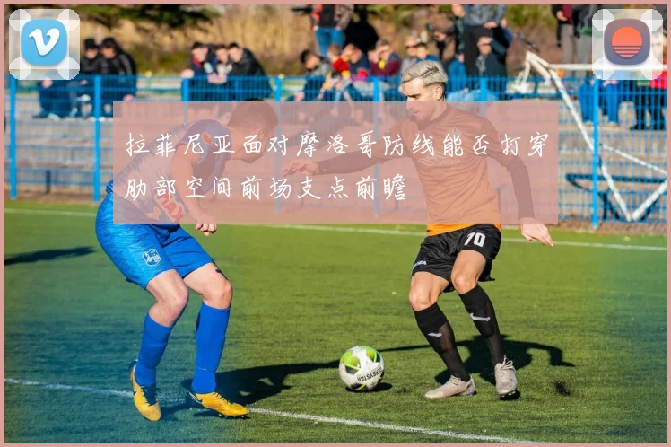 拉菲尼亚面对摩洛哥防线能否打穿肋部空间前场支点前瞻