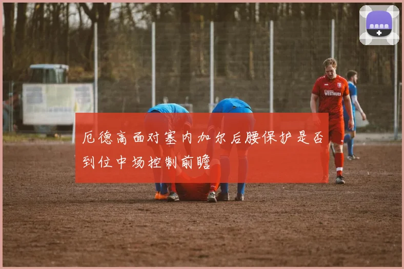 厄德高面对塞内加尔后腰保护是否到位中场控制前瞻