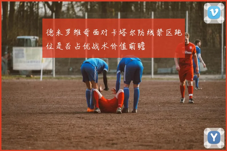 德米罗维奇面对卡塔尔防线禁区跑位是否占优战术价值前瞻