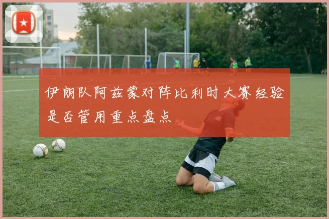 伊朗队阿兹蒙对阵比利时大赛经验是否管用重点盘点