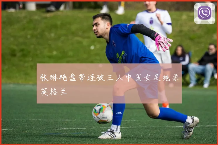 张琳艳盘带连破三人中国女足绝杀英格兰