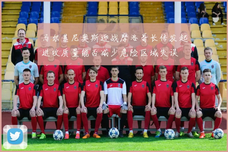 马尔基尼奥斯迎战摩洛哥长传发起进攻质量能否减少危险区域失误