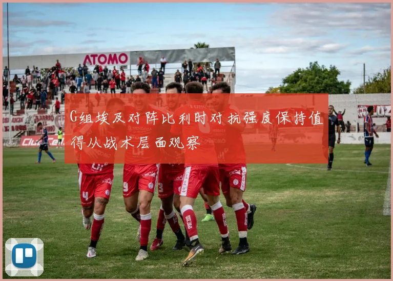 G组埃及对阵比利时对抗强度保持值得从战术层面观察