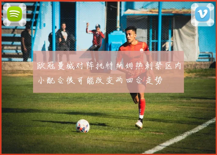 欧冠曼城对阵托特纳姆热刺禁区内小配合很可能改变两回合走势