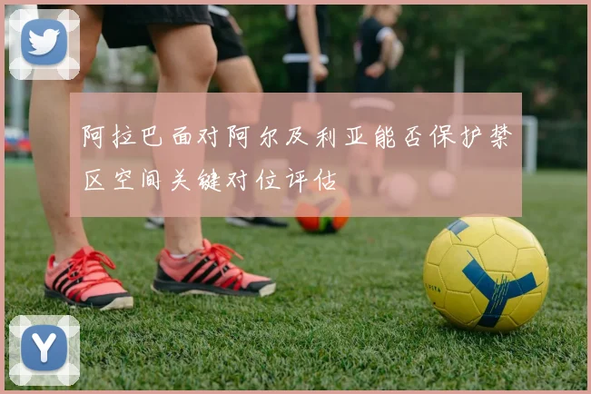 阿拉巴面对阿尔及利亚能否保护禁区空间关键对位评估
