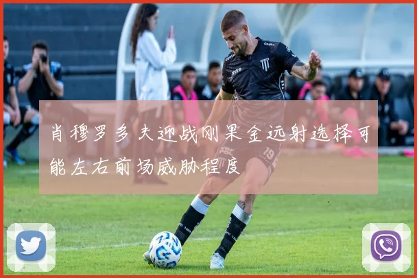 肖穆罗多夫迎战刚果金远射选择可能左右前场威胁程度