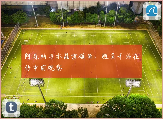 阿森纳与水晶宫碰面,胜负手或在传中前观察