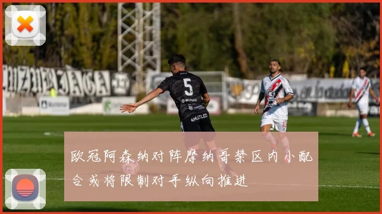 欧冠阿森纳对阵摩纳哥禁区内小配合或将限制对手纵向推进
