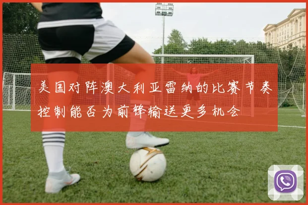 美国对阵澳大利亚雷纳的比赛节奏控制能否为前锋输送更多机会