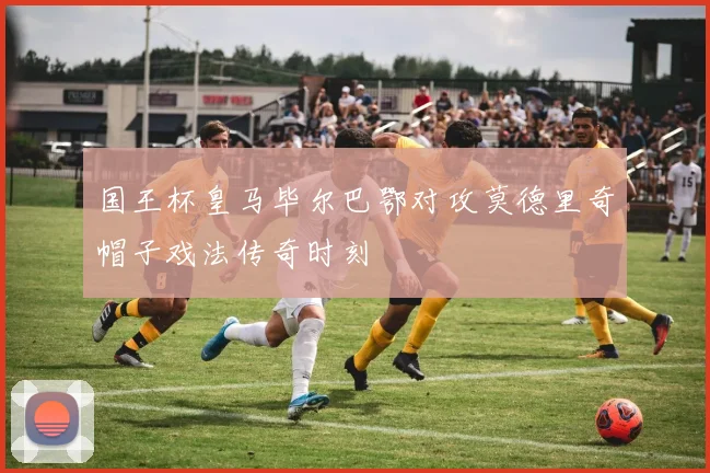 国王杯皇马毕尔巴鄂对攻莫德里奇帽子戏法传奇时刻