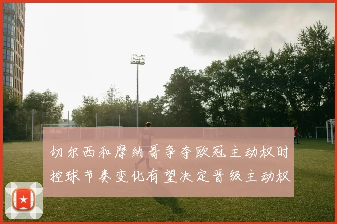 切尔西和摩纳哥争夺欧冠主动权时控球节奏变化有望决定晋级主动权