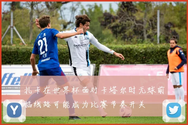 扎卡在世界杯面对卡塔尔时无球前插线路可能成为比赛节奏开关