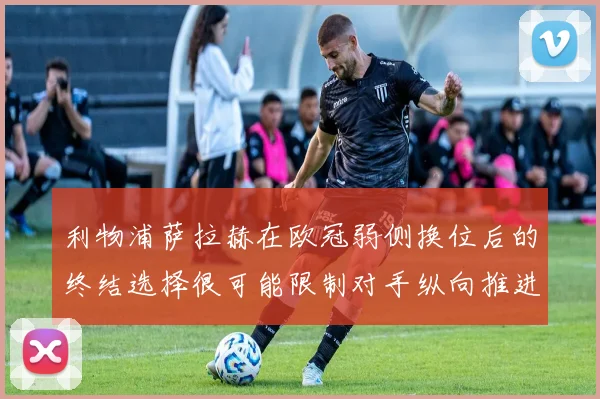 利物浦萨拉赫在欧冠弱侧换位后的终结选择很可能限制对手纵向推进