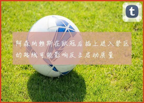 阿森纳赖斯在欧冠后插上进入禁区的路线可能影响反击启动质量